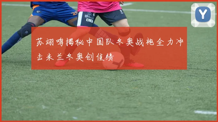 苏翊鸣揭秘中国队冬奥战袍全力冲击米兰冬奥创佳绩