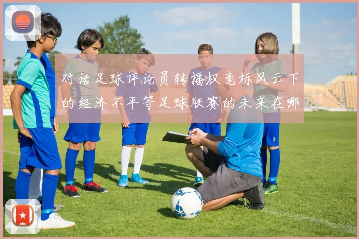 对话足球评论员转播权竞标风云下的经济不平等足球联赛的未来在哪里