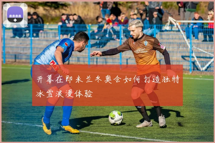 开幕在即米兰冬奥会如何打造独特冰雪浪漫体验