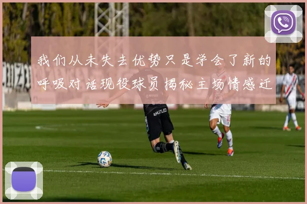 我们从未失去优势只是学会了新的呼吸对话现役球员揭秘主场情感迁徙的更衣室视角